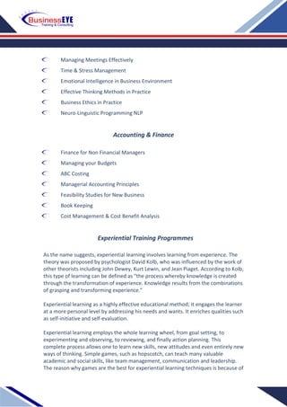 Managing Meetings Effectively
Time & Stress Management
Emotional Intelligence in Business Environment
Effective Thinking Methods in Practice
Business Ethics in Practice
Neuro-Linguistic Programming NLP
Accounting & Finance
Finance for Non Financial Managers
Managing your Budgets
ABC Costing
Managerial Accounting Principles
Feasibility Studies for New Business
Book Keeping
Cost Management & Cost Benefit Analysis
Experiential Training Programmes
As the name suggests, experiential learning involves learning from experience. The
theory was proposed by psychologist David Kolb, who was influenced by the work of
other theorists including John Dewey, Kurt Lewin, and Jean Piaget. According to Kolb,
this type of learning can be defined as "the process whereby knowledge is created
through the transformation of experience. Knowledge results from the combinations
of grasping and transforming experience."
Experiential learning as a highly effective educational method; it engages the learner
at a more personal level by addressing his needs and wants. It enriches qualities such
as self-initiative and self-evaluation.
Experiential learning employs the whole learning wheel, from goal setting, to
experimenting and observing, to reviewing, and finally action planning. This
complete process allows one to learn new skills, new attitudes and even entirely new
ways of thinking. Simple games, such as hopscotch, can teach many valuable
academic and social skills, like team management, communication and leadership.
The reason why games are the best for experiential learning techniques is because of
 