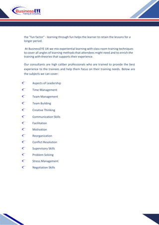 the "fun factor" - learning through fun helps the learner to retain the lessons for a
longer period.
At BusinessEYE UK we mix experiential learning with class room training techniques
to cover all angles of learning methods that attendees might need and to enrich the
training with theories that supports their experience.
Our consultants are high caliber professionals who are trained to provide the best
experience to the trainees and help them focus on their training needs. Below are
the subjects we can cover:
Aspects of Leadership
Time Management
Team Management
Team Building
Creative Thinking
Communication Skills
Facilitation
Motivation
Reorganization
Conflict Resolution
Supervisory Skills
Problem Solving
Stress Management
Negotiation Skills
 
