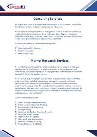 We offer a wide range of Business Consulting services to our customers, which help
them to build systems and processes to grow their business.
With insights into the complexities of management in the 21st century, we bring to
you a host of solutions to address these challenges. Backed by our vast domain
expertise in the business space, we offer a suite of Consulting Solutions that will help
you take that quantum leap into organisational excellence.
Our Consulting expertise covers the following areas:
Organisational Development
Human Resources
Marketing & Sales
We provide high quality qualitative and quantitative market research to help you
identify areas for improvement. So whether you want to measure or track your
performance, evaluate new products or simply to better understand your customers,
BusinessEYE UK has the solution for you.
We are a multi-disciplinary team with expertise across qualitative and quantitative
research methods, including focus groups, observation, personal, online and
telephone surveys. We conduct all important brand and customer satisfaction
research survey programmes. We work closely with our clients to ensure we deliver
precisely what they want. Our commitment to quality is core to everything we do. All
research studies are conducted by our consultants to ensure the best research value
and to guarantee your satisfaction.
Our research services include:
Brand Building & Brand Personality
Brand Equity, Evaluation & Tracking
Communications & Advertising
Concept Testing
Customer Satisfaction, Retention & Loyalty
Employee & Staff Surveys
Segmentation & Targeting
Start-ups & New Business Ideas
Product, Packaging & Pricing
Usage, Behaviour & Attitudes
Consulting Services
Market Research Services
 