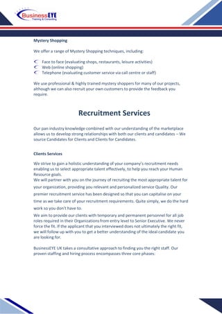 Mystery Shopping
We offer a range of Mystery Shopping techniques, including:
Face to face (evaluating shops, restaurants, leisure activities)
Web (online shopping)
Telephone (evaluating customer service via call centre or staff)
We use professional & highly trained mystery shoppers for many of our projects,
although we can also recruit your own customers to provide the feedback you
require.
Our pan industry knowledge combined with our understanding of the marketplace
allows us to develop strong relationships with both our clients and candidates – We
source Candidates for Clients and Clients for Candidates.
Clients Services
We strive to gain a holistic understanding of your company’s recruitment needs
enabling us to select appropriate talent effectively, to help you reach your Human
Resource goals.
We will partner with you on the journey of recruiting the most appropriate talent for
your organization, providing you relevant and personalized service Quality. Our
premier recruitment service has been designed so that you can capitalise on your
time as we take care of your recruitment requirements. Quite simply, we do the hard
work so you don’t have to.
We aim to provide our clients with temporary and permanent personnel for all job
roles required in their Organizations from entry level to Senior Executive. We never
force the fit. If the applicant that you interviewed does not ultimately the right fit,
we will follow up with you to get a better understanding of the ideal candidate you
are looking for.
BusinessEYE UK takes a consultative approach to finding you the right staff. Our
proven staffing and hiring process encompasses three core phases:
Recruitment Services
 