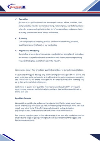 Recruiting
We source our professionals from a variety of sources; ad-hoc searches, third
party websites, industry journal advertising, national press, word of mouth and
referrals; understanding that the diversity of our candidates makes our client-
matching process even more robust and reliable.
Screening
Our comprehensive screening process is helpful in determining the skills,
qualifications and fit of each of our candidates.
Performance Monitoring
Our staffing process doesn't stop once a candidate has been placed. Instead we
will monitor our performance on a continual basis to ensure we are providing
you with the highest level of service in the industry.
We ensure a steady flow of suitably qualified candidates to our extensive database.
It’s our core strategy to develop long-term working relationships with our clients. We
want to be your preferred supplier and achieve that through regular communication
and consultancy via the phone and in person. We know our industries and keep fully
up to date with market developments.
We believe in quality over quantity. This means we only submit CVs of relevant,
appropriately screened and fully briefed candidates. We build relationships with
clients that last.
Candidate Services
We provide a confidential and comprehensive service that includes sound career
advice and industry wide coverage. We provide ongoing information about jobs that
match your job criteria. And offering consultation and testing, including
psychological tests, for those who ask for further value added services.
Our years of experience and in-depth knowledge of our specialist market sectors has
enabled us to forge on-going working relationships with some of the biggest and
best employers around.
 
