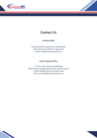 Contact Us
UK Head Office
4 Cranwood Drive, Waterloo, Huddersfield,
West Yorkshire, HD5 9YH. England UK
Email: info@businesseyeuk.co.uk
Jordan Regional Office
3rd
Floor, Nour Commercial Building
269 Al Madina Al Munawara Street, Amman Jordan
P.O.Box 962982 Amman 11196 Jordan
Email: jo.office@busniesseyeuk.co.uk
 