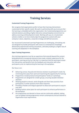 Customized Training Programmes
We recognise that organisations prefer to have their learning interventions
customized to their specific needs. We work in partnership with you to ensure that
the learning is embedded within the organisation. Our Customized programmes are
tailored solutions providing a highly interactive and participative environment to
address Learning and Development needs. Working with you on a Customized
solution enables us to more closely align the programme content with your
company's values, objectives, corporate strategy and defined outcome.
Our structured Customized Learning Programmes are challenging, stimulating and
are designed to provide participants with access to contemporary knowledge
delivered by experienced training consultants, ultimately leading to a higher rate of
Learning and adaptation in the workplace.
Open Training Programmes
Any training programme must be an experience that extends beyond the content
being delivered to incorporate elements that create a holistic experience for the
participant. Learning can be fun! We feel it is important that the participant enjoys
the intervention and benefits from the feedback and interaction with other
participants, prior to implementing the learning in the workplace.
Our focus is on:
Delivering concise, focused and intensive solutions to participant's needs. By
minimising time away from work and maximising the opportunity for learning
Programmes include practical and participative 'hands on' workshops
Programmes are designed for smaller groups, ensuring valuable individual
attention
Allowing people to interact, work alongside and share best practices from
participants in similar positions from other industries
Providing a flexible and integral approach to allow each participant to acquire
new skills
Building realistic action plans for each participant to enhance performance in
the workplace
Our programmes are devised in-house and are continually updated, making
sure our global training programmes remain contemporary and yet tailored to
Organisation local requirements
Training Services
 