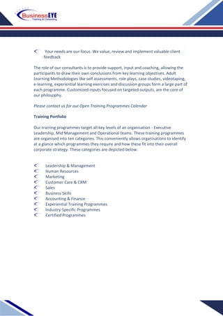 Your needs are our focus. We value, review and implement valuable client
feedback
The role of our consultants is to provide support, input and coaching, allowing the
participants to draw their own conclusions from key learning objectives. Adult
Learning Methodologies like self assessments, role plays, case studies, videotaping,
e-learning, experiential learning exercises and discussion groups form a large part of
each programme. Customized inputs focused on targeted outputs, are the core of
our philosophy.
Please contact us for our Open Training Programmes Calendar
Training Portfolio
Our training programmes target all key levels of an organisation - Executive
Leadership, Mid Management and Operational teams. These training programmes
are organised into ten categories. This conveniently allows organisations to identify
at a glance which programmes they require and how these fit into their overall
corporate strategy. These categories are depicted below:
Leadership & Management
Human Resources
Marketing
Customer Care & CRM
Sales
Business Skills
Accounting & Finance
Experiential Training Programmes
Industry-Specific Programmes
Certified Programmes
 