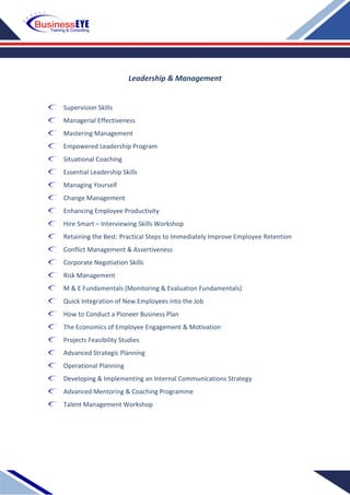 Leadership & Management
Supervision Skills
Managerial Effectiveness
Mastering Management
Empowered Leadership Program
Situational Coaching
Essential Leadership Skills
Managing Yourself
Change Management
Enhancing Employee Productivity
Hire Smart – Interviewing Skills Workshop
Retaining the Best: Practical Steps to Immediately Improve Employee Retention
Conflict Management & Assertiveness
Corporate Negotiation Skills
Risk Management
M & E Fundamentals (Monitoring & Evaluation Fundamentals)
Quick Integration of New Employees into the Job
How to Conduct a Pioneer Business Plan
The Economics of Employee Engagement & Motivation
Projects Feasibility Studies
Advanced Strategic Planning
Operational Planning
Developing & Implementing an Internal Communications Strategy
Advanced Mentoring & Coaching Programme
Talent Management Workshop
 