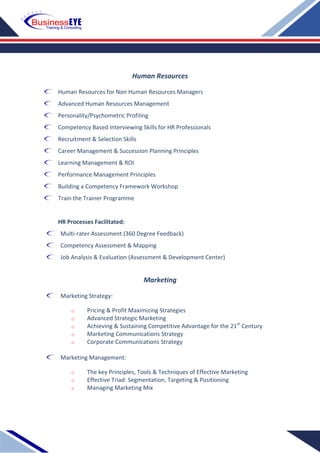 Human Resources
Human Resources for Non Human Resources Managers
Advanced Human Resources Management
Personality/Psychometric Profiling
Competency Based Interviewing Skills for HR Professionals
Recruitment & Selection Skills
Career Management & Succession Planning Principles
Learning Management & ROI
Performance Management Principles
Building a Competency Framework Workshop
Train the Trainer Programme
HR Processes Facilitated:
Multi-rater Assessment (360 Degree Feedback)
Competency Assessment & Mapping
Job Analysis & Evaluation (Assessment & Development Center)
Marketing
Marketing Strategy:
o Pricing & Profit Maximizing Strategies
o Advanced Strategic Marketing
o Achieving & Sustaining Competitive Advantage for the 21st
Century
o Marketing Communications Strategy
o Corporate Communications Strategy
Marketing Management:
o The key Principles, Tools & Techniques of Effective Marketing
o Effective Triad: Segmentation, Targeting & Positioning
o Managing Marketing Mix
 