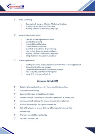 Direct Marketing:
o Developing & Using an Effective Marketing Database
o Precision Direct Marketing Effectively
o Running Effective E-Marketing Campaigns
Marketing Communications:
o Effective Marketing Communications
o Essential Advertising
o Essential Direct Marketing
o Essential Sales Promotions
o Essentials of Exhibitions & Sponsorship
o How to Plan & Control Marketing Events
o Running Effective E-Marketing Campaigns
o Integrated Marketing Communications
Marketing Research:
o The Key Principles, Tools & Techniques of Effective Marketing Research
o Competitor Intelligence Analysis
o Fundamentals of Effective Questionnaire Design
o How to Build & Use Market Intelligence
o Using SPSS in Research Analysis
Customer Care & CRM
Delivering Service Excellence: Key Elements of Customer Care
Customer Care Planning
Customer Care as a Competitive Advantage
Understanding & Delivering on Customer Expectations & Perceptions
Understanding & Utilizing the Unique Characteristics & Service
Building Relationships through Customer Care
Role of Employees in Service Delivery & Strategies to Enhance their
Performance
The Gaps Model of Service Quality
On-Line Customer Care
 