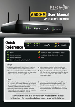 Quick
Reference
Setup:
1.	Place your Mako in a safe, dry, ventilated area, with
strong cellular reception and Wireless availability.
2.	Ensure your Internet service and/or cellular service is
up and operating before connecting the Mako to your
Internet connection or inserting SIM cards.
3.	Power is the LAST thing to connect. Connect LAN
cables, then DSL/Ethernet, then insert the USB Stick.
4.	Plug in power. The Mako will automatically configure
itself. After the lights on the Mako’s front stop flashing,
unplug power, then the USB Stick. Wait 15 seconds,
then re-plug in power.
Login:
1.	Prior to installing your Mako, you should have access
to a stable ISP account and have given the settings to
your Managed Network Provider (MSP). They will pre-
configure your Mako before you receive it.
2.	Your login name, access code and the URL for the
Mako CMS have been emailed to you. Your first action
will be to set a password for your account.
3.	If you have difficulty accessing the Mako CMS, please
phone your Managed Service Provider with your
Mako ID, login name, and other relevant details.
4.	There are no user-serviceable parts in this network
appliance. Attempting to open the Mako’s case voids
its warranty.
This Quick Reference is an overview only. Please read this manual
in its entirety for complete details on correct setup and installation.
	 	 Power
	 	 Internet connection
	 	 Wireless operational
	 	 LAN 1-4: Transmitting/Receiving traffic
	 	 WAN in use (WAN1 = Green, WAN2 = Yellow)
	 	 CMS Status (Good = Green, Hold = Yellow)
	 	 Error
6500-M	 User Manual
	 Covers all M-Model Makos
 