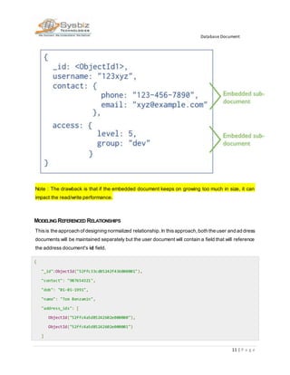 Database Document
11 | P a g e
Note : The drawback is that if the embedded document keeps on growing too much in size, it can
impact the read/write performance.
MODELING REFERENCED RELATIONSHIPS
Thisis the approach of designing normalized relationship.In thisapproach,both the user and address
documents will be maintained separately but the user document will contain a field that will reference
the address document's id field.
{
"_id":ObjectId("52ffc33cd85242f436000001"),
"contact": "987654321",
"dob": "01-01-1991",
"name": "Tom Benzamin",
"address_ids": [
ObjectId("52ffc4a5d85242602e000000"),
ObjectId("52ffc4a5d85242602e000001")
]
 