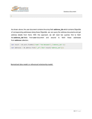Database Document
12 | P a g e
}
As shown above, the user document contains the array field address_ids which contains ObjectIds
of corresponding addresses.Using these ObjectIds, we can query the address documents and get
address details from there. With this approach, we will need two queries: first to fetch
the address_ids fields from user document and second to fetch these addresses
from address collection.
>var result = db.users.findOne({"name":"Tom Benzamin"},{"address_ids":1})
>var addresses = db.address.find({"_id":{"$in":result["address_ids"]}})
Normalized data model or referenced relationship model:
 