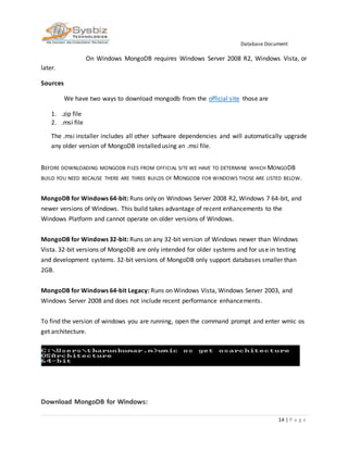 Database Document
14 | P a g e
On Windows MongoDB requires Windows Server 2008 R2, Windows Vista, or
later.
Sources
We have two ways to download mongodb from the official site those are
1. .zip file
2. .msi file
The .msi installer includes all other software dependencies and will automatically upgrade
any older version of MongoDB installed using an .msi file.
BEFORE DOWNLOADING MONGODB FILES FROM OFFICIAL SITE WE HAVE TO DETERMINE WHICH MONGODB
BUILD YOU NEED BECAUSE THERE ARE THREE BUILDS OF MONGODB FOR WINDOWS THOSE ARE LISTED BELOW.
MongoDB for Windows 64-bit: Runs only on Windows Server 2008 R2, Windows 7 64-bit, and
newer versions of Windows. This build takes advantage of recent enhancements to the
Windows Platform and cannot operate on older versions of Windows.
MongoDB for Windows 32-bit: Runs on any 32-bit version of Windows newer than Windows
Vista. 32-bit versions of MongoDB are only intended for older systems and for use in testing
and development systems. 32-bit versions of MongoDB only support databases smaller than
2GB.
MongoDB for Windows 64-bit Legacy: Runs on Windows Vista, Windows Server 2003, and
Windows Server 2008 and does not include recent performance enhancements.
To find the version of windows you are running, open the command prompt and enter wmic os
get architecture.
Download MongoDB for Windows:
 