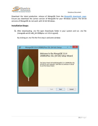 Database Document
15 | P a g e
Download the latest production release of MongoDB from the MongoDB downloads page.
Ensure you download the correct version of MongoDB for your Windows system. The 64-bit
versions of MongoDB do not work with 32-bit Windows.
InstallationSteps:
1. After downloading .msi file open Downloads folder in your system and run .msi file
(mongodb-win32-x86_64-2008plus-ssl-3.0.4-signed).
By clicking on .msi file the first step is welcome window
 