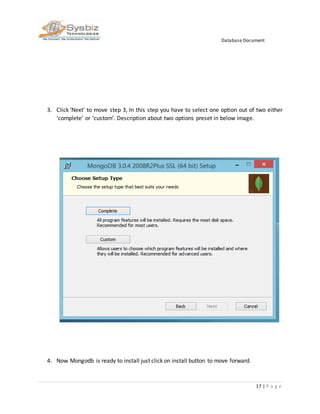 Database Document
17 | P a g e
3. Click ‘Next’ to move step 3, In this step you have to select one option out of two either
‘complete’ or ‘custom’. Description about two options preset in below image.
4. Now Mongodb is ready to install just click on install button to move forward.
 