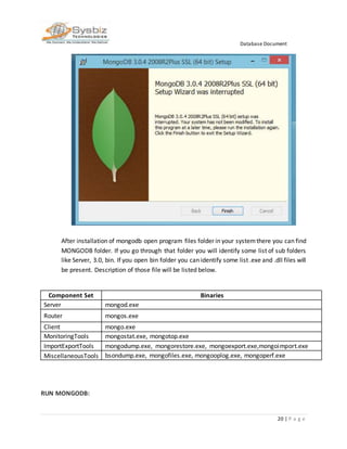 Database Document
20 | P a g e
After installation of mongodb open program files folder in your systemthere you can find
MONGODB folder. If you go through that folder you will identify some list of sub folders
like Server, 3.0, bin. If you open bin folder you can identify some list .exe and .dll files will
be present. Description of those file will be listed below.
Component Set Binaries
Server mongod.exe
Router mongos.exe
Client mongo.exe
MonitoringTools mongostat.exe, mongotop.exe
ImportExportTools mongodump.exe, mongorestore.exe, mongoexport.exe,mongoimport.exe
MiscellaneousTools bsondump.exe, mongofiles.exe, mongooplog.exe, mongoperf.exe
RUN MONGODB:
 