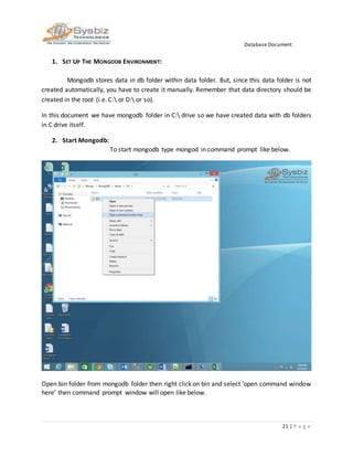Database Document
21 | P a g e
1. SET UP THE MONGODB ENVIRONMENT:
Mongodb stores data in db folder within data folder. But, since this data folder is not
created automatically, you have to create it manually. Remember that data directory should be
created in the root (i.e. C: or D: or so).
In this document we have mongodb folder in C: drive so we have created data with db folders
in C drive itself.
2. Start Mongodb:
To start mongodb type mongod in command prompt like below.
Open bin folder from mongodb folder then right click on bin and select ‘open command window
here’ then command prompt window will open like below.
 