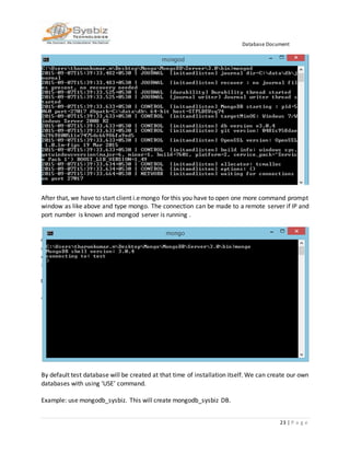 Database Document
23 | P a g e
After that, we have to start client i.emongo for this you have to open one more command prompt
window as like above and type mongo. The connection can be made to a remote server if IP and
port number is known and mongod server is running .
By default test database will be created at that time of installation itself. We can create our own
databases with using ‘USE’ command.
Example: use mongodb_sysbiz. This will create mongodb_sysbiz DB.
 