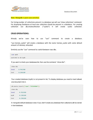 Database Document
24 | P a g e
Note: Mongodb is pure case sensitive.
For listing number of collections present in a database we will use ‘show collections’ command.
For displaying Databases at least one collection should be present in a database. For creating
collection use db.createcollection (“sysbiz”) it will create sysbiz collection.
CRUD OPERATIONS:
Already we’ve seen how to use “use” command to create a database.
“use trainee_sysbiz” will create a database with the name trainee_sysbiz with some default
amount of memory allocated.
Similarly use the “use” command to switch between two dbs.
>use mydb
switched to db mydb
If you want to check your databases list, then use the command “show dbs”.
>show dbs
local 0.78125GB
test 0.23012GB
Your created database (mydb) is not present in list. To display database you need to insert atleast
one document into it.
>db.movie.insert({"name":"SPIDERMAN"})
>show dbs
local 0.78125GB
mydb 0.23012GB
test 0.23012GB
In mongodb default database is test. If you didn't create any database then collections will be stored
in test database.
 