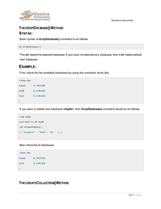 Database Document
25 | P a g e
THEDROPDATABASE()METHOD
SYNTAX:
Basic syntax of dropDatabase() command is as follows:
db.dropDatabase()
Thiswill delete the selected database. If you have notselected any database,then itwill delete default
'test' database
EXAMPLE:
First, check the list available databases by using the command show dbs
>show dbs
local 0.78125GB
mydb 0.23012GB
test 0.23012GB
>
If you want to delete new database <mydb>, then dropDatabase() command would be as follows:
>use mydb
switched to db mydb
>db.dropDatabase()
>{ "dropped" : "mydb", "ok" : 1 }
>
Now check list of databases
>show dbs
local 0.78125GB
test 0.23012GB
>
THECREATECOLLECTION()METHOD
 