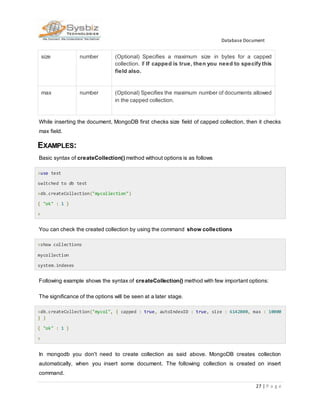 Database Document
27 | P a g e
size number (Optional) Specifies a maximum size in bytes for a capped
collection. If If capped is true, then you need to specify this
field also.
max number (Optional) Specifies the maximum number of documents allowed
in the capped collection.
While inserting the document, MongoDB first checks size field of capped collection, then it checks
max field.
EXAMPLES:
Basic syntax of createCollection() method without options is as follows
>use test
switched to db test
>db.createCollection("mycollection")
{ "ok" : 1 }
>
You can check the created collection by using the command show collections
>show collections
mycollection
system.indexes
Following example shows the syntax of createCollection() method with few important options:
The significance of the options will be seen at a later stage.
>db.createCollection("mycol", { capped : true, autoIndexID : true, size : 6142800, max : 10000
} )
{ "ok" : 1 }
>
In mongodb you don't need to create collection as said above. MongoDB creates collection
automatically, when you insert some document. The following collection is created on insert
command.
 