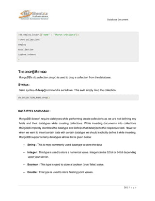 Database Document
28 | P a g e
>db.employ.insert({"name" : "tharun srinivasa"})
>show collections
employ
mycollection
system.indexes
>
THEDROP()METHOD
MongoDB's db.collection.drop() is used to drop a collection from the database.
SYNTAX:
Basic syntax of drop() command is as follows. This swill simply drop the collection.
db.COLLECTION_NAME.drop()
DATATYPES AND USAGE :
MongoDB doesn’t require datatypes while performing create collections as we are not defining any
fields and their datatypes while creating collections. While inserting documents into collections
MongoDB implicitly identifies the datatype and defines that datatype to the respective field. However
when we want to insert certain data with certain datatype we should explicitly define it while inserting.
MongoDB supports many datatypes whose list is given below:
 String : This is most commonly used datatype to store the data
 Integer : Thistype is used to store a numerical value. Integer can be 32 bitor 64 bit depending
upon your server.
 Boolean : This type is used to store a boolean (true/ false) value.
 Double : This type is used to store floating point values.
 