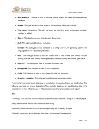 Database Document
29 | P a g e
 Min/ Max keys : This type is used to compare a value against the lowest and highest BSON
elements.
 Arrays : This type is used to store arrays or list or multiple values into one key.
 Timestamp : ctimestamp. This can be handy for recording when a document has been
modified or added.
 Object : This datatype is used for embedded documents.
 Null : This type is used to store a Null value.
 Symbol : This datatype is used identically to a string however, it's generally reserved for
languages that use a specific symbol type.
 Date : This datatype is used to store the current date or time in UNIX time format. You can
specify your own date time by creating object of Date and passing day, month, year into it.
 Object ID : This datatype is used to store the document’s ID.
 Binary data : This datatype is used to store binay data.
 Code : This datatype is used to store javascript code into document.
 Regular expression : This datatype is used to store regular expression
The important concepts about datatypes to know before proceeding further are listed below. The
following examples are only an illustration of how explicitly datatypes are used to store data in the
collections. For more info check out  https://docs.mongodb.org/manual/core/shell-types/
Date
The mongo shell provides various methods to return the date, either as a string or as a Date object:
Date() method which returns the current date as a string.
new Date() constructor which returns a Date object using the ISODate() wrapper.
ISODate() constructor which returns a Date object using the ISODate() wrapper.
 