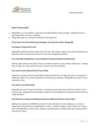 Database Document
3 | P a g e
WHAT IS MONGODB?
 MongoDB is a cross platform, document oriented database that provides, high performance,
high availability and easy scalability.
 MongoDB works on concept of Collection and document.
If you have one of the following challenges, you should consider MongoDB:
You Expect a High Write Load
MongoDB by default prefers high insert rate over transaction safety. If you need to load tons of
data lines with a low business value for each one, MongoDB should fit.
You need High Availability in an Unreliable Environment (Cloud and Real Life)
Setting replica Set (set of servers that act as Master-Slaves) is easy and fast. Moreover, recovery
from a node (or a data center) failure is instant, safe and automatic.
You need to Grow Big (and Shard Your Data)
Databases scaling is hard (a single MySQL table performance will degrade when crossing the 5-
10GB per table). If you need to partition and shard your database, MongoDB has a built in easy
solution for that.
Your Data is Location Based
MongoDB has built in spacial functions, so finding relevant data from specific locations is fast
and accurate. Geographically redundant replicas can be deployed that logically represented as a
single database.
Your Data Set is Going to be Big (starting from 1GB) and Schema is Not Stable
Adding new columns to RDBMS can lock the entire database in some database, or create a
major load and performance degradation in other. Usually it happens when table size is larger
than. As MongoDB is schema-less, adding a new field, does not effect old rows (or documents)
and will be instant.
 