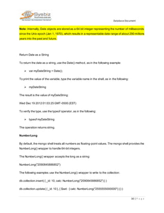 Database Document
30 | P a g e
Note: Internally, Date objects are stored as a 64 bit integer representing the number of milliseconds
since the Unix epoch (Jan 1, 1970), which results in a representable date range of about 290 millions
years into the past and future.
Return Date as a String
To return the date as a string, use the Date() method, as in the following example:
 var myDateString = Date();
To print the value of the variable, type the variable name in the shell, as in the following:
 myDateString
The result is the value of myDateString:
Wed Dec 19 2012 01:03:25 GMT-0500 (EST)
To verify the type, use the typeof operator, as in the following:
 typeof myDateString
The operation returns string.
NumberLong
By default, the mongo shell treats all numbers as floating-point values. The mongo shell provides the
NumberLong() wrapper to handle 64-bit integers.
The NumberLong() wrapper accepts the long as a string:
NumberLong("2090845886852")
The following examples use the NumberLong() wrapper to write to the collection:
db.collection.insert( { _id: 10, calc: NumberLong("2090845886852") } )
db.collection.update( { _id: 10 }, { $set: { calc: NumberLong("2555555000000") } } )
 