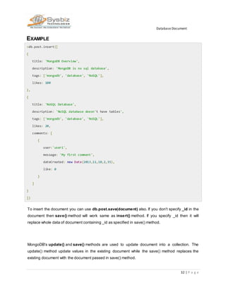 Database Document
32 | P a g e
EXAMPLE
>db.post.insert([
{
title: 'MongoDB Overview',
description: 'MongoDB is no sql database',
tags: ['mongodb', 'database', 'NoSQL'],
likes: 100
},
{
title: 'NoSQL Database',
description: 'NoSQL database doesn't have tables',
tags: ['mongodb', 'database', 'NoSQL'],
likes: 20,
comments: [
{
user:'user1',
message: 'My first comment',
dateCreated: new Date(2013,11,10,2,35),
like: 0
}
]
}
])
To insert the document you can use db.post.save(document) also. If you don't specify _id in the
document then save() method will work same as insert() method. If you specify _id then it will
replace whole data of document containing _id as specified in save() method.
MongoDB's update() and save() methods are used to update document into a collection. The
update() method update values in the existing document while the save() method replaces the
existing document with the document passed in save() method.
 