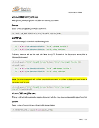 Database Document
33 | P a g e
MONGODBUPDATE()METHOD
The update() method updates values in the existing document.
SYNTAX:
Basic syntax of update() method is as follows
>db.COLLECTION_NAME.update(SELECTIOIN_CRITERIA, UPDATED_DATA)
EXAMPLE
Consider the mycol collectioin has following data.
{ "_id" : ObjectId(5983548781331adf45ec5), "title":"MongoDB Overview"}
{ "_id" : ObjectId(5983548781331adf45ec6), "title":"NoSQL Overview"}
Following example will set the new title 'New MongoDB Tutorial' of the documents whose title is
'MongoDB Overview'
>db.mycol.update({'title':'MongoDB Overview'},{$set:{'title':'New MongoDB Tutorial'}})
>db.mycol.find()
{ "_id" : ObjectId(5983548781331adf45ec5), "title":"New MongoDB Tutorial"}
{ "_id" : ObjectId(5983548781331adf45ec6), "title":"NoSQL Overview"}
>
Note: By default mongodb will update only single document, to update multiple you need to set a
paramter 'multi' to true.
>db.mycol.update({'title':'MongoDB Overview'},{$set:{'title':'New MongoDB
Tutorial'}},{multi:true})
MONGODBSAVE()METHOD
The save() method replaces the existing document with the new document passed in save() method
SYNTAX
Basic syntax of mongodb save() method is shown below:
>db.COLLECTION_NAME.save({_id:ObjectId(),NEW_DATA})
 