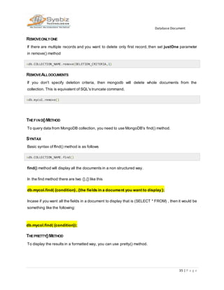 Database Document
35 | P a g e
REMOVEONLYONE
If there are multiple records and you want to delete only first record, then set justOne parameter
in remove() method
>db.COLLECTION_NAME.remove(DELETION_CRITERIA,1)
REMOVEALLDOCUMENTS
If you don't specify deletion criteria, then mongodb will delete whole documents from the
collection. This is equivalent of SQL's truncate command.
>db.mycol.remove()
THEFIND()METHOD
To query data from MongoDB collection, you need to use MongoDB's find() method.
SYNTAX
Basic syntax of find() method is as follows
>db.COLLECTION_NAME.find()
find() method will display all the documents in a non structured way.
In the find method there are two {},{} like this
db.mycol.find( {condition} , {the fields in a document you want to display };
Incase if you want all the fields in a document to display that is (SELECT * FROM) , then it would be
something like the following:
db.mycol.find( {condition});
THEPRETTY()METHOD
To display the results in a formatted way, you can use pretty() method.
 