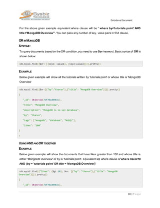 Database Document
38 | P a g e
For the above given example equivalent where clause will be ' where by='tutorials point' AND
title='MongoDB Overview' '. You can pass any number of key, value pairs in find clause.
OR INMONGODB
SYNTAX:
To querydocuments based on the OR condition,you need to use $or keyword. Basic syntaxof OR is
shown below:
>db.mycol.find({$or: [{key1: value1}, {key2:value2}]}).pretty()
EXAMPLE
Below given example will show all the tutorials written by 'tutorials point' or whose title is 'MongoDB
Overview'
>db.mycol.find({$or:[{"by":"tharun"},{"title": "MongoDB Overview"}]}).pretty()
{
"_id": ObjectId(7df78ad8902c),
"title": "MongoDB Overview",
"description": "MongoDB is no sql database",
"by": "tharun",
"tags": ["mongodb", "database", "NoSQL"],
"likes": "100"
}
>
USINGANDANDOR TOGETHER
EXAMPLE
Below given example will show the documents that have likes greater than 100 and whose title is
either 'MongoDB Overview' or by is 'tutorials point'. Equivalent sql where clause is'where likes>10
AND (by = 'tutorials point' OR title = 'MongoDB Overview')'
>db.mycol.find({"likes": {$gt:10}, $or: [{"by": "tharun"},{"title": "MongoDB
Overview"}]}).pretty()
{
"_id": ObjectId(7df78ad8902c),
 