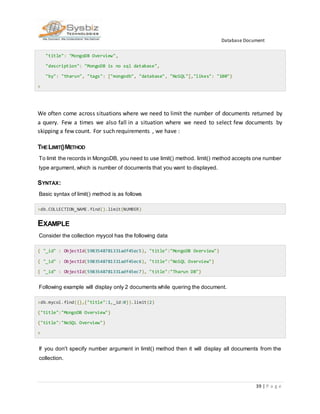 Database Document
39 | P a g e
"title": "MongoDB Overview",
"description": "MongoDB is no sql database",
"by": "tharun", "tags": ["mongodb", "database", "NoSQL"],"likes": "100"}
>
We often come across situations where we need to limit the number of documents returned by
a query. Few a times we also fall in a situation where we need to select few documents by
skipping a few count. For such requirements , we have :
THELIMIT()METHOD
To limit the records in MongoDB, you need to use limit() method. limit() method accepts one number
type argument, which is number of documents that you want to displayed.
SYNTAX:
Basic syntax of limit() method is as follows
>db.COLLECTION_NAME.find().limit(NUMBER)
EXAMPLE
Consider the collection myycol has the following data
{ "_id" : ObjectId(5983548781331adf45ec5), "title":"MongoDB Overview"}
{ "_id" : ObjectId(5983548781331adf45ec6), "title":"NoSQL Overview"}
{ "_id" : ObjectId(5983548781331adf45ec7), "title":"Tharun DB"}
Following example will display only 2 documents while quering the document.
>db.mycol.find({},{"title":1,_id:0}).limit(2)
{"title":"MongoDB Overview"}
{"title":"NoSQL Overview"}
>
If you don't specify number argument in limit() method then it will display all documents from the
collection.
 