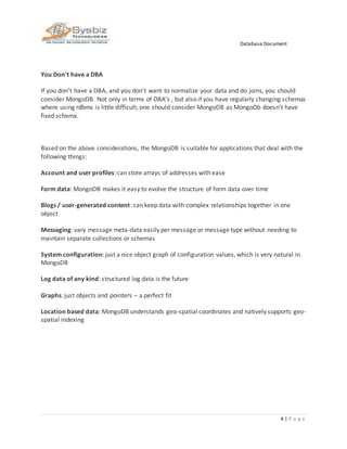 Database Document
4 | P a g e
You Don't have a DBA
If you don't have a DBA, and you don't want to normalize your data and do joins, you should
consider MongoDB. Not only in terms of DBA’s , but also if you have regularly changing schemas
where using rdbms is little difficult, one should consider MongoDB as MongoDb doesn’t have
fixed schema.
Based on the above considerations, the MongoDB is suitable for applications that deal with the
following things:
Account and user profiles: can store arrays of addresses with ease
Form data: MongoDB makes it easy to evolve the structure of form data over time
Blogs / user-generated content: can keep data with complex relationships together in one
object
Messaging: vary message meta-data easily per message or message type without needing to
maintain separate collections or schemas
System configuration: just a nice object graph of configuration values, which is very natural in
MongoDB
Log data of any kind: structured log data is the future
Graphs: just objects and pointers – a perfect fit
Location based data: MongoDB understands geo-spatial coordinates and natively supports geo-
spatial indexing
 