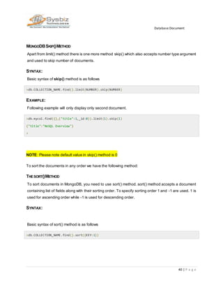 Database Document
40 | P a g e
MONGODBSKIP()METHOD
Apart from limit() method there is one more method skip() which also accepts number type argument
and used to skip number of documents.
SYNTAX:
Basic syntax of skip() method is as follows
>db.COLLECTION_NAME.find().limit(NUMBER).skip(NUMBER)
EXAMPLE:
Following example will only display only second document.
>db.mycol.find({},{"title":1,_id:0}).limit(1).skip(1)
{"title":"NoSQL Overview"}
>
NOTE: Please note default value in skip() method is 0
To sort the documents in any order we have the following method:
THESORT()METHOD
To sort documents in MongoDB, you need to use sort() method. sort() method accepts a document
containing list of fields along with their sorting order. To specify sorting order 1 and -1 are used. 1 is
used for ascending order while -1 is used for descending order.
SYNTAX:
Basic syntax of sort() method is as follows
>db.COLLECTION_NAME.find().sort({KEY:1})
 