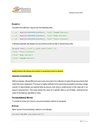 Database Document
41 | P a g e
EXAMPLE
Consider the collection myycol has the following data
{ "_id" : ObjectId(5983548781331adf45ec5), "title":"MongoDB Overview"}
{ "_id" : ObjectId(5983548781331adf45ec6), "title":"NoSQL Overview"}
{ "_id" : ObjectId(5983548781331adf45ec7), "title":"Tharun Srinivasa"}
Following example will display the documents sorted by title in descending order.
>db.mycol.find({},{"title":1,_id:0}).sort({"title":-1})
{"title":"Tharun Srinivasa"}
{"title":"NoSQL Overview"}
{"title":"MongoDB Overview"}
>
sort() method will display documents in ascending order by default.
INDEXES IN MONGODB
Without indexes, MongoDB must scan every document of a collection to select those documents that
match the query statement. This scan is highly inefficientand require the mongodb to process a large
volume of data.Indexes are special data structures, that store a small portion of the data set in an
easy to traverse form. The index stores the value of a specific field or set of fields, ordered by the
value of the field as specified in index.
THEENSUREINDEX() METHOD
To create an index you need to use ensureIndex() method of mongodb.
SYNTAX:
Basic syntax of ensureIndex() method is as follows()
>db.COLLECTION_NAME.ensureIndex({KEY:1})
 