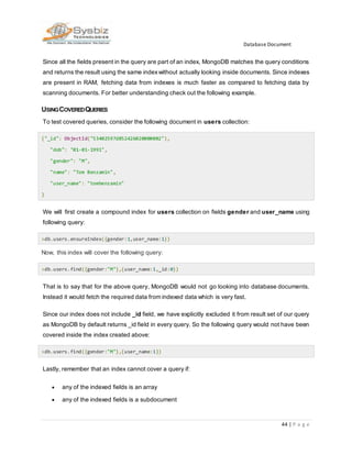 Database Document
44 | P a g e
Since all the fields present in the query are part of an index, MongoDB matches the query conditions
and returns the result using the same indexwithout actually looking inside documents. Since indexes
are present in RAM, fetching data from indexes is much faster as compared to fetching data by
scanning documents. For better understanding check out the following example.
USINGCOVEREDQUERIES
To test covered queries, consider the following document in users collection:
{"_id": ObjectId("53402597d852426020000002"),
"dob": "01-01-1991",
"gender": "M",
"name": "Tom Benzamin",
"user_name": "tombenzamin"
}
We will first create a compound index for users collection on fields gender and user_name using
following query:
>db.users.ensureIndex({gender:1,user_name:1})
Now, this index will cover the following query:
>db.users.find({gender:"M"},{user_name:1,_id:0})
That is to say that for the above query, MongoDB would not go looking into database documents.
Instead it would fetch the required data from indexed data which is very fast.
Since our index does not include _id field, we have explicitly excluded it from result set of our query
as MongoDB by default returns _id field in every query. So the following query would not have been
covered inside the index created above:
>db.users.find({gender:"M"},{user_name:1})
Lastly, remember that an index cannot cover a query if:
 any of the indexed fields is an array
 any of the indexed fields is a subdocument
 
