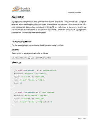 Database Document
45 | P a g e
Aggregation
Aggregations are operations that process data records and return computed results. MongoDB
provides a rich set of aggregation operations that examine and perform calculations on the data
sets. Like queries, aggregation operations in MongoDB use collections of documents as an input
and return results in the form of one or more documents. The basic overview of aggregation is
given below, followed by detailed examples.
THEAGGREGATE() METHOD
For the aggregation in mongodb you should use aggregate() method.
SYNTAX:
Basic syntax of aggregate() method is as follows
>db.COLLECTION_NAME.aggregate(AGGREGATE_OPERATION)
EXAMPLES:
{
_id: ObjectId(7df78ad8902c), title: 'MongoDB Overview',
description: 'MongoDB is no sql database',
by_user: 'Tharun1067,url: ‘SYSBIZ.COM’,
tags: ['mongodb', 'database', 'NoSQL'],
likes: 100
},
{
_id: ObjectId(7df78ad8902d),title: 'NoSQL Overview',
description: 'No sql database is very fast',
by_user: 'Tharun1067',url: SYSBIZ.COM',
tags: ['mongodb', 'database', 'NoSQL'],likes: 10
},
 