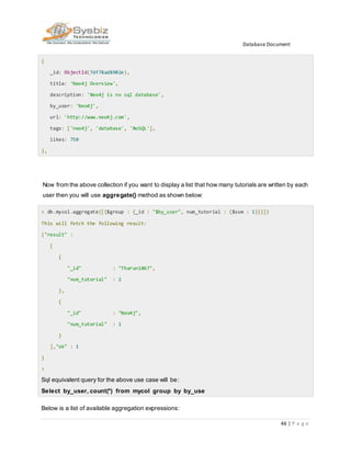 Database Document
46 | P a g e
{
_id: ObjectId(7df78ad8902e),
title: 'Neo4j Overview',
description: 'Neo4j is no sql database',
by_user: 'Neo4j',
url: 'http://www.neo4j.com',
tags: ['neo4j', 'database', 'NoSQL'],
likes: 750
},
Now from the above collection if you want to display a list that how many tutorials are written by each
user then you will use aggregate() method as shown below:
> db.mycol.aggregate([{$group : {_id : "$by_user", num_tutorial : {$sum : 1}}}])
This will fetch the following result:
{"result" :
[
{
"_id" : "Tharun1067",
"num_tutorial" : 2
},
{
"_id" : "Neo4j",
"num_tutorial" : 1
}
],"ok" : 1
}
>
Sql equivalent query for the above use case will be:
Select by_user, count(*) from mycol group by by_use
Below is a list of available aggregation expressions:
 