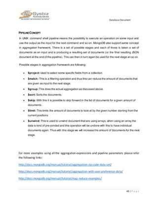 Database Document
48 | P a g e
PIPELINECONCEPT
In UNIX command shell pipeline means the possibility to execute an operation on some input and
use the output as the input for the next command and so on. MongoDB also support same concept
in aggregation framework. There is a set of possible stages and each of those is taken a set of
documents as an input and is producing a resulting set of documents (or the final resulting JSON
document at the end of the pipeline). This can then in turn again be used for the next stage an so on.
Possible stages in aggregation framework are following:
 $project: Used to select some specific fields from a collection.
 $match: This is a filtering operation and thus this can reduce the amount of documents that
are given as input to the next stage.
 $group: This does the actual aggregation as discussed above.
 $sort: Sorts the documents.
 $skip: With this it is possible to skip forward in the list of documents for a given amount of
documents.
 $limit: This limits the amount of documents to look at by the given number starting from the
current positions
 $unwind: This is used to unwind document that are using arrays. when using an array the
data is kind of pre-joinded and this operation will be undone with this to have individual
documents again. Thus with this stage we will increase the amount of documents for the next
stage.
For more examples using all the aggregation expressions and pipeline parameters please refer
the following links:
http://docs.mongodb.org/manual/tutorial/aggregation-zip-code-data-set/
http://docs.mongodb.org/manual/tutorial/aggregation-with-user-preference-data/
http://docs.mongodb.org/manual/tutorial/map-reduce-examples/
 
