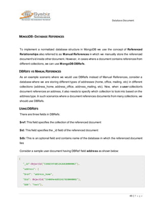Database Document
49 | P a g e
MONGODB-DATABASE REFERENCES
To implement a normalized database structure in MongoDB we use the concept of Referenced
Relationships also referred to as Manual References in which we manually store the referenced
document'sid inside other document. However, in cases where a document contains referencesfrom
different collections, we can use MongoDB DBRefs.
DBREFS VS MANUALREFERENCES
As an example scenario where we would use DBRefs instead of Manual References, consider a
database where we are storing different types of addresses (home, office, mailing, etc) in different
collections (address_home, address_office, address_mailing, etc). Now, when a user collection's
document references an address, it also needs to specify which collection to look into based on the
address type. In such scenarios where a document references documents from many collections, we
should use DBRefs.
USINGDBREFS
There are three fields in DBRefs:
$ref: This field specifies the collection of the referenced document
$id: This field specifies the _id field of the referenced document
$db: This is an optional field and contains name of the database in which the referenced document
lies
Consider a sample user document having DBRef field address as shown below:
{
"_id":ObjectId("53402597d852426020000002"),
"address": {
"$ref": "address_home",
"$id": ObjectId("534009e4d852427820000002"),
"$db": "test"},
 