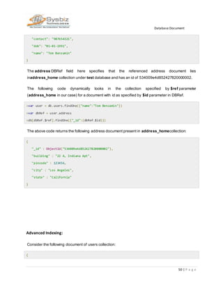 Database Document
50 | P a g e
"contact": "987654321",
"dob": "01-01-1991",
"name": "Tom Benzamin"
}
The address DBRef field here specifies that the referenced address document lies
inaddress_home collection under test database and has an id of 534009e4d852427820000002.
The following code dynamically looks in the collection specified by $ref parameter
(address_home in our case) for a document with id as specified by $id parameter in DBRef.
>var user = db.users.findOne({"name":"Tom Benzamin"})
>var dbRef = user.address
>db[dbRef.$ref].findOne({"_id":(dbRef.$id)})
The above code returns the following address document present in address_homecollection:
{
"_id" : ObjectId("534009e4d852427820000002"),
"building" : "22 A, Indiana Apt",
"pincode" : 123456,
"city" : "Los Angeles",
"state" : "California"
}
Advanced Indexing:
Consider the following document of users collection:
{
 