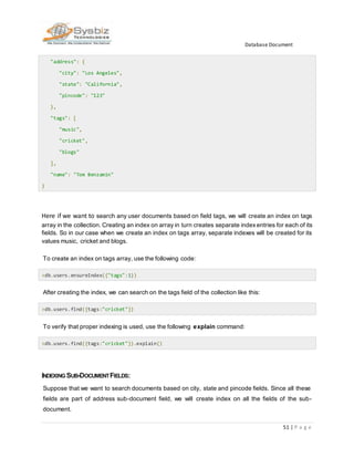 Database Document
51 | P a g e
"address": {
"city": "Los Angeles",
"state": "California",
"pincode": "123"
},
"tags": [
"music",
"cricket",
"blogs"
],
"name": "Tom Benzamin"
}
Here if we want to search any user documents based on field tags, we will create an index on tags
array in the collection. Creating an index on array in turn creates separate indexentries for each of its
fields. So in our case when we create an index on tags array, separate indexes will be created for its
values music, cricket and blogs.
To create an index on tags array, use the following code:
>db.users.ensureIndex({"tags":1})
After creating the index, we can search on the tags field of the collection like this:
>db.users.find({tags:"cricket"})
To verify that proper indexing is used, use the following explain command:
>db.users.find({tags:"cricket"}).explain()
INDEXING SUB-DOCUMENTFIELDS:
Suppose that we want to search documents based on city, state and pincode fields. Since all these
fields are part of address sub-document field, we will create index on all the fields of the sub-
document.
 
