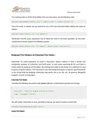 Database Document
52 | P a g e
For creating index on all the three fields of the sub-document, use the following code:
>db.users.ensureIndex({"address.city":1,"address.state":1,"address.pincode":1})
Once the index is created, we can search for any of the sub-document fields utilizing this index as
follows:
>db.users.find({"address.city":"Los Angeles"})
Remember that the query expression has to follow the order of the index specified. So the index
created above would support the following queries:
>db.users.find({"address.city":"Los Angeles","address.state":"California"})
ENABLINGTEXTSEARCH BYCREATINGTEXT INDEX :
Sometimes its really important to search a document whose content or data is known but
completely unaware of collection, and field name. In such cases searching db for such data is
merely done by querying all the tables. By creating text index on the fields of a collection its easy
to query using the indexes.The Text Search uses stemming techniques to look for specifiedwords
in the string fields by dropping stemming stop words like a, an, the, etc. At present, MongoDB
supports around 15 languages.
CREATINGTEXTINDEX:
Consider the following document under posts collection containing the post text and its tags:
{
"post_text": "enjoy the mongodb articles by tharun",
"tags": ["mongodb","Tharun”]
}
We will create a text index on post_text field so that we can search inside our posts' text:
>db.posts.ensureIndex({post_text:"text"})
USINGTEXTINDEX:
 