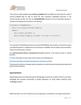 Database Document
56 | P a g e
if the product is still available using product_available field. If available, we will reduce the value of
product_available field as well as insert the new customer's embedded document in the
product_bought_by field. We will use findAndModify command for this functionality because it
searches and updates the document in the same go.
>db.products.findAndModify({
query:{_id:2,product_available:{$gt:0}},
update:{
$inc:{product_available:-1},
$push:{product_bought_by:{customer:"rob",date:"9-Jan-2014"}}
}
})
Our approach of embedded document and using findAndModify query makes sure that the product
purchase information is updated only if it the product is available. And the whole of this transaction
being in the same query, is atomic.
For multi-document atomic transactions MongoDB performs a two phase commit to achieve
atomicity.
For more information on two phase commit check out the following link
http://docs.mongodb.org/master/tutorial/perform-two-phase-commits/
The above link contains an example where transactions at multi-document level are performed by two
phase commit technique.
regexExpression :
Regular Expressions are frequentlyused in all languagesto search for a pattern or word in any string.
MongoDB also provides functionality of regular expression for string pattern matching using
the $regex operator
Unlike text search, we do not need to do any configuration or command to use regular expressions.
 