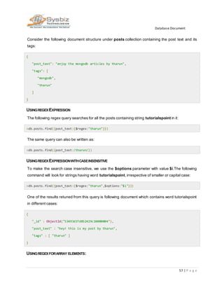Database Document
57 | P a g e
Consider the following document structure under posts collection containing the post text and its
tags:
{
"post_text": "enjoy the mongodb articles by tharun",
"tags": [
"mongodb",
"tharun"
]
}
USINGREGEXEXPRESSION
The following regex query searches for all the posts containing string tutorialspoint in it:
>db.posts.find({post_text:{$regex:"tharun"}})
The same query can also be written as:
>db.posts.find({post_text:/tharun/})
USINGREGEXEXPRESSIONWITHCASEINSENSITIVE
To make the search case insensitive, we use the $options parameter with value $i.The following
command will look for strings having word tutorialspoint,irrespective of smaller or capital case:
>db.posts.find({post_text:{$regex:"tharun",$options:"$i"}})
One of the results retuned from this query is following document which contains word tutorialspoint
in different cases:
{
"_id" : ObjectId("53493d37d852429c10000004"),
"post_text" : "hey! this is my post by tharun",
"tags" : [ "tharun" ]
}
USINGREGEXFORARRAY ELEMENTS:
 