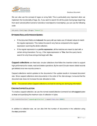 Database Document
58 | P a g e
We can also use the concept of regex on array field. This is particularly very important when we
implement the functionality of tags. So, if you want to search for all the posts having tags beginning
from word tutorial (either tutorial or tutorials or tutorialpoint or tutorialphp), you can use the following
code:
>db.posts.find({tags:{$regex:"tharun"}})
OPTIMIZINGREGULAREXPRESSIONQUERIES:
 If the document fields are indexed, the query will use make use of indexed values to match
the regular expression. This makes the search very fast as compared to the regular
expression scanning the whole collection.
 If the regular expression is a prefix expression, all the matches are meant to start with a
certain string characters. For e.g., if the regexexpression is ^tha, then the query has to
search for only those strings that begin with tha.
Capped collections are fixed-size circular collections that follow the insertion order to support
high performance for create, read and delete operations. By the word Circular means oldest records
get deleted once new records comes in.
Capped collections restrict updates to the documents if the update results in increased document
size. Since capped collections store documents in the order of the disk storage, it ensures that the
document size does not increase the size allocated on disk.
NOTE : The scenario where Capped collections are best for storing are storing log information.
CREATINGCAPPEDCOLLECTION:
To create a capped collection, we use the normal createCollection command but withcapped option
as true and specifying the maximum size of collection in bytes.
>db.createCollection("cappedLogCollection",{capped:true,size:10000})
In addition to collection size, we can also limit the number of documents in the collection using
the max parameter:
 