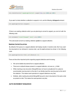 Database Document
59 | P a g e
>db.createCollection("cappedLogCollection",{capped:true,size:10000,max:1000})
If you want to check whether a collection is capped or not, use the following isCappedcommand:
>db.cappedLogCollection.isCapped()
If there is an existing collection which you are planning to convert to capped, you can do it with the
following code:
>db.runCommand({"convertToCapped":"posts",size:10000})
This code would convert our existing collection posts to a capped collection.
QUERYING CAPPEDCOLLECTION:
By default a find query on a capped collection will display results in insertion order. But if you want
the documents to be retrieved in reverse order, use the sort command as shown in the following
code:
>db.cappedLogCollection.find().sort({$natural:-1})
There are few other important points regarding capped collections worth knowing:
 We cannot delete documents from a capped collection
 There are no default indexes present in a capped collection, not even on _id field
 While inserting a new document, MongoDB does not have to actually look for a place to
accommodate new document on the disk. It can blindly insert the new document at the tail of
the collection. This makes insert operations in capped collections very fast.
 Similarly, while reading documents MongoDB has just to return documents in the same order
as present on disk. This makes the read operation very fast.
AUTO INCREMENT SEQUENCE
 