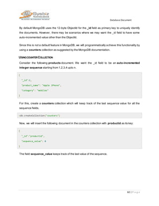 Database Document
60 | P a g e
By default MongoDB uses the 12-byte ObjectId for the _id field as primary key to uniquely identify
the documents. However, there may be scenarios where we may want the _id field to have some
auto-incremented value other than the ObjectId.
Since this is not a default feature in MongoDB, we will programmatically achieve this functionality by
using a counters collection as suggested by the MongoDB documentation.
USINGCOUNTERCOLLECTION
Consider the following products document. We want the _id field to be an auto-incremented
integer sequence starting from 1,2,3,4 upto n.
{
"_id":1,
"product_name": "Apple iPhone",
"category": "mobiles"
}
For this, create a counters collection which will keep track of the last sequence value for all the
sequence fields.
>db.createCollection("counters")
Now, we will insert the following document in the counters collection with productid as its key:
{
"_id":"productid",
"sequence_value": 0
}
The field sequence_value keeps track of the last value of the sequence.
 
