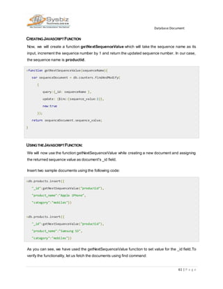 Database Document
61 | P a g e
CREATINGJAVASCRIPTFUNCTION
Now, we will create a function getNextSequenceValue which will take the sequence name as its
input, increment the sequence number by 1 and return the updated sequence number. In our case,
the sequence name is productid.
>function getNextSequenceValue(sequenceName){
var sequenceDocument = db.counters.findAndModify(
{
query:{_id: sequenceName },
update: {$inc:{sequence_value:1}},
new:true
});
return sequenceDocument.sequence_value;
}
USINGTHEJAVASCRIPTFUNCTION:
We will now use the function getNextSequenceValue while creating a new document and assigning
the returned sequence value as document's _id field.
Insert two sample documents using the following code:
>db.products.insert({
"_id":getNextSequenceValue("productid"),
"product_name":"Apple iPhone",
"category":"mobiles"})
>db.products.insert({
"_id":getNextSequenceValue("productid"),
"product_name":"Samsung S3",
"category":"mobiles"})
As you can see, we have used the getNextSequenceValue function to set value for the _id field.To
verify the functionality, let us fetch the documents using find command:
 