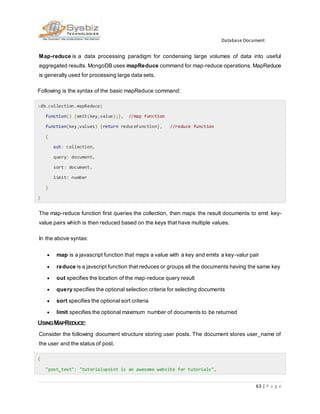 Database Document
63 | P a g e
Map-reduce is a data processing paradigm for condensing large volumes of data into useful
aggregated results. MongoDB uses mapReduce command for map-reduce operations. MapReduce
is generally used for processing large data sets.
Following is the syntax of the basic mapReduce command:
>db.collection.mapReduce(
function() {emit(key,value);}, //map function
function(key,values) {return reduceFunction}, //reduce function
{
out: collection,
query: document,
sort: document,
limit: number
}
)
The map-reduce function first queries the collection, then maps the result documents to emit key-
value pairs which is then reduced based on the keys that have multiple values.
In the above syntax:
 map is a javascript function that maps a value with a key and emits a key-valur pair
 reduce is a javscript function that reduces or groups all the documents having the same key
 out specifies the location of the map-reduce query result
 query specifies the optional selection criteria for selecting documents
 sort specifies the optional sort criteria
 limit specifies the optional maximum number of documents to be returned
USINGMAPREDUCE:
Consider the following document structure storing user posts. The document stores user_name of
the user and the status of post.
{
"post_text": "tutorialspoint is an awesome website for tutorials",
 